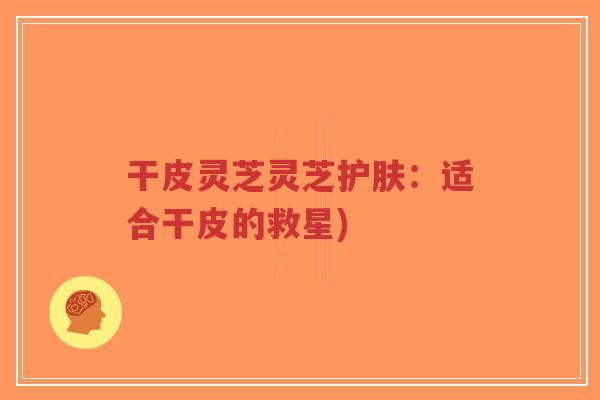 干皮灵芝灵芝护肤:适合干皮的救星)-第1张图片-超越 干皮灵芝灵芝护肤:适合干皮的救星)-第1张图片-超越