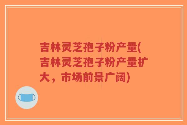 吉林灵芝孢子粉产量(吉林灵芝孢子粉产量扩大,市场前景广阔)-第1张图片-超越 吉林灵芝孢子粉产量(吉林灵芝孢子粉产量扩大,市场前景广阔)-第1张图片-超越