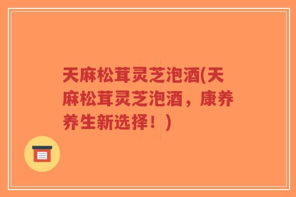 天麻松茸灵芝泡酒(天麻松茸灵芝泡酒,康养养生新选择!)-第1张图片-超越 天麻松茸灵芝泡酒(天麻松茸灵芝泡酒,康养养生新选择!)-第1张图片-超越