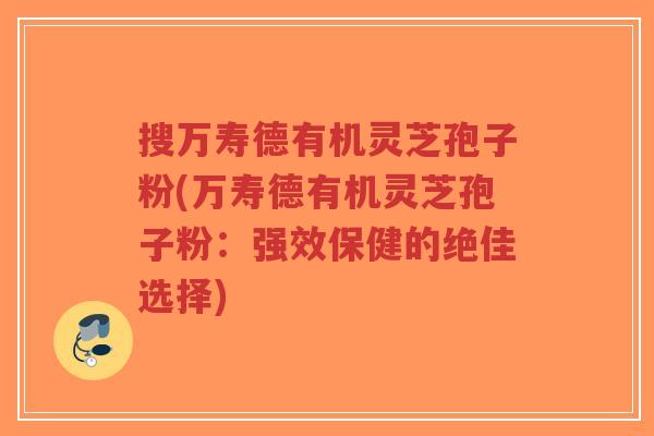 搜万寿德有机灵芝孢子粉(万寿德有机灵芝孢子粉:强效保健的绝佳选择)-第1张图片-超越 搜万寿德有机灵芝孢子粉(万寿德有机灵芝孢子粉:强效保健的绝佳选择)-第1张图片-超越