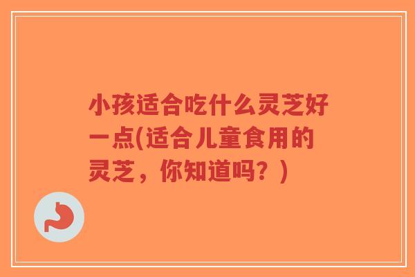 小孩适合吃什么灵芝好一点(适合儿童食用的灵芝,你知道吗?)-第1张图片-超越 小孩适合吃什么灵芝好一点(适合儿童食用的灵芝,你知道吗?)-第1张图片-超越