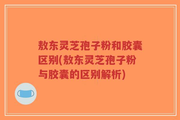 敖东灵芝孢子粉和胶囊区别(敖东灵芝孢子粉与胶囊的区别解析)-第1张图片-超越 敖东灵芝孢子粉和胶囊区别(敖东灵芝孢子粉与胶囊的区别解析)-第1张图片-超越