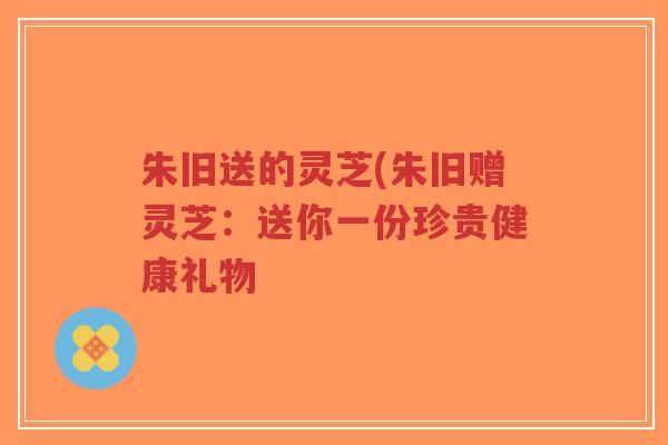朱旧送的灵芝(朱旧赠灵芝：送你一份珍贵健康礼物-第1张图片-超越