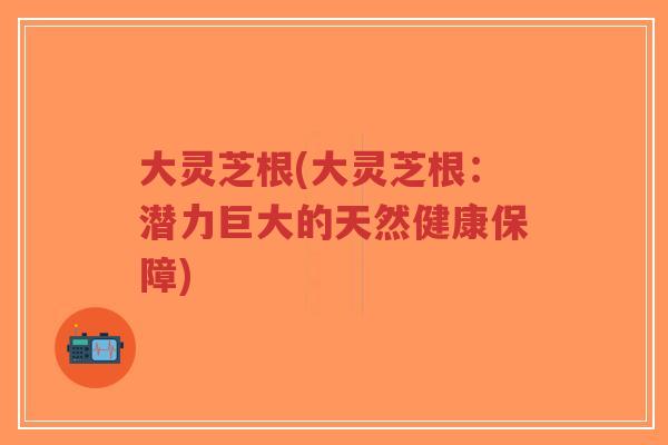大灵芝根(大灵芝根:潜力巨大的天然健康保障)-第1张图片-超越 大灵芝根(大灵芝根:潜力巨大的天然健康保障)-第1张图片-超越