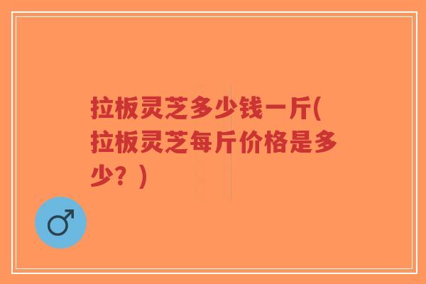 拉板灵芝多少钱一斤(拉板灵芝每斤价格是多少?)-第1张图片-超越 拉板灵芝多少钱一斤(拉板灵芝每斤价格是多少?)-第1张图片-超越