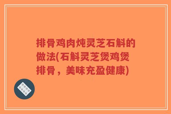 排骨鸡肉炖灵芝石斛的做法(石斛灵芝煲鸡煲排骨，美味充盈健康)-第1张图片-超越
