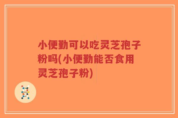 小便勤可以吃灵芝孢子粉吗(小便勤能否食用灵芝孢子粉)-第1张图片-超越 小便勤可以吃灵芝孢子粉吗(小便勤能否食用灵芝孢子粉)-第1张图片-超越