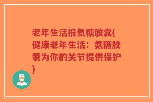 老年生活报氨糖胶囊(健康老年生活:氨糖胶囊为你的关节提供保护)-第1张图片-超越 老年生活报氨糖胶囊(健康老年生活:氨糖胶囊为你的关节提供保护)-第1张图片-超越