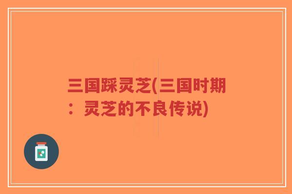 三国踩灵芝(三国时期:灵芝的不良传说)-第1张图片-超越 三国踩灵芝(三国时期:灵芝的不良传说)-第1张图片-超越