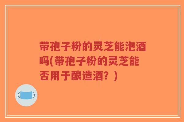 带孢子粉的灵芝能泡酒吗(带孢子粉的灵芝能否用于酿造酒?)-第1张图片-超越 带孢子粉的灵芝能泡酒吗(带孢子粉的灵芝能否用于酿造酒?)-第1张图片-超越