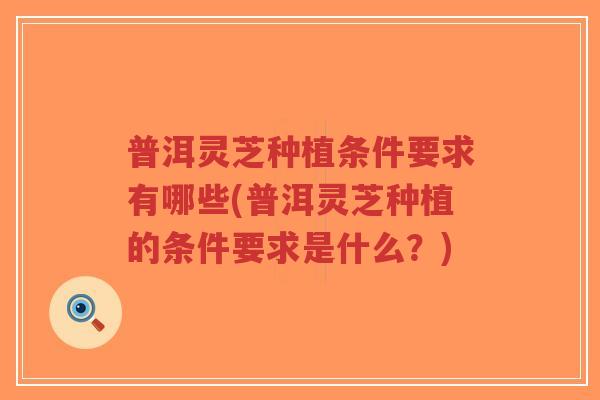 普洱灵芝种植条件要求有哪些(普洱灵芝种植的条件要求是什么?)-第1张图片-超越 普洱灵芝种植条件要求有哪些(普洱灵芝种植的条件要求是什么?)-第1张图片-超越