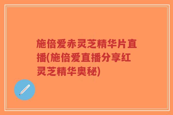 施倍爱赤灵芝精华片直播(施倍爱直播分享红灵芝精华奥秘)-第1张图片-超越 施倍爱赤灵芝精华片直播(施倍爱直播分享红灵芝精华奥秘)-第1张图片-超越