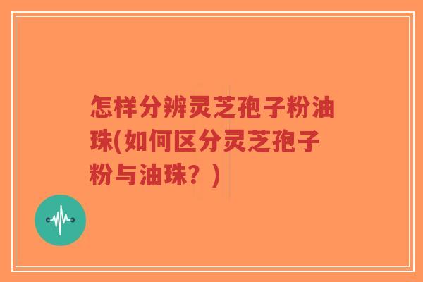 怎样分辨灵芝孢子粉油珠(如何区分灵芝孢子粉与油珠?)-第1张图片-超越 怎样分辨灵芝孢子粉油珠(如何区分灵芝孢子粉与油珠?)-第1张图片-超越