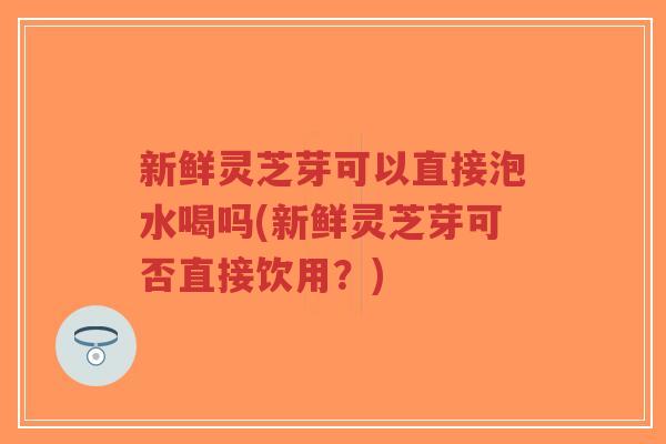 新鲜灵芝芽可以直接泡水喝吗(新鲜灵芝芽可否直接饮用?)-第1张图片-超越 新鲜灵芝芽可以直接泡水喝吗(新鲜灵芝芽可否直接饮用?)-第1张图片-超越