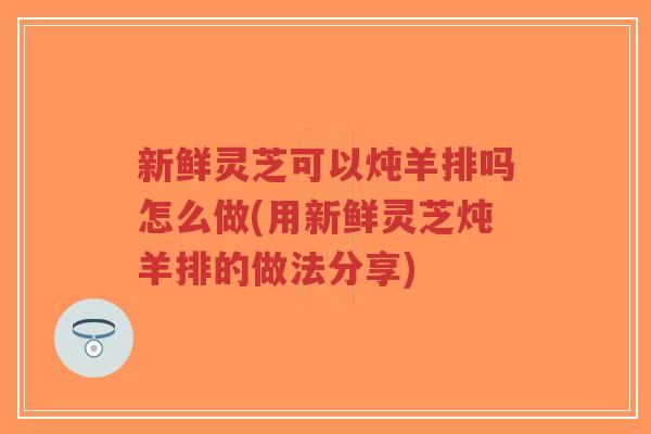 新鲜灵芝可以炖羊排吗怎么做(用新鲜灵芝炖羊排的做法分享)-第1张图片-超越 新鲜灵芝可以炖羊排吗怎么做(用新鲜灵芝炖羊排的做法分享)-第1张图片-超越
