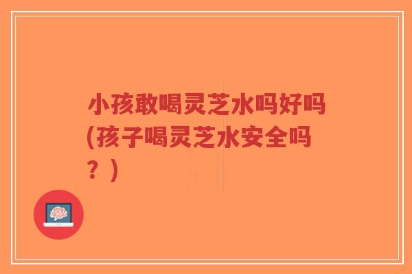 小孩敢喝灵芝水吗好吗(孩子喝灵芝水安全吗?)-第1张图片-超越 小孩敢喝灵芝水吗好吗(孩子喝灵芝水安全吗?)-第1张图片-超越