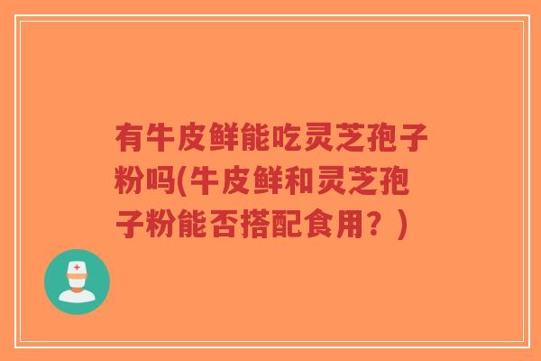 有牛皮鲜能吃灵芝孢子粉吗(牛皮鲜和灵芝孢子粉能否搭配食用?)-第1张图片-超越 有牛皮鲜能吃灵芝孢子粉吗(牛皮鲜和灵芝孢子粉能否搭配食用?)-第1张图片-超越