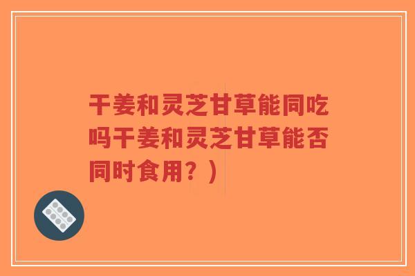 干姜和灵芝甘草能同吃吗干姜和灵芝甘草能否同时食用？)-第1张图片-超越