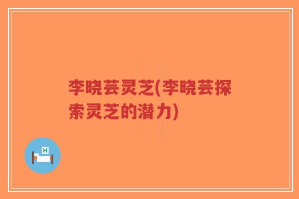 李晓芸灵芝(李晓芸探索灵芝的潜力)-第1张图片-超越 李晓芸灵芝(李晓芸探索灵芝的潜力)-第1张图片-超越