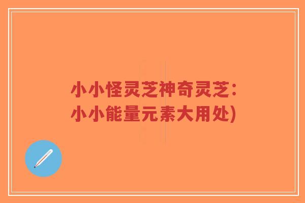 小小怪灵芝神奇灵芝:小小能量元素大用处)-第1张图片-超越 小小怪灵芝神奇灵芝:小小能量元素大用处)-第1张图片-超越