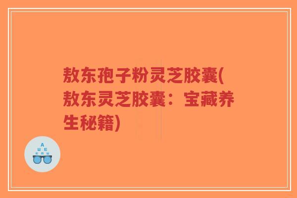 敖东孢子粉灵芝胶囊(敖东灵芝胶囊:宝藏养生秘籍)-第1张图片-超越 敖东孢子粉灵芝胶囊(敖东灵芝胶囊:宝藏养生秘籍)-第1张图片-超越