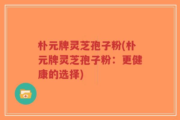 朴元牌灵芝孢子粉(朴元牌灵芝孢子粉:更健康的选择)-第1张图片-超越 朴元牌灵芝孢子粉(朴元牌灵芝孢子粉:更健康的选择)-第1张图片-超越