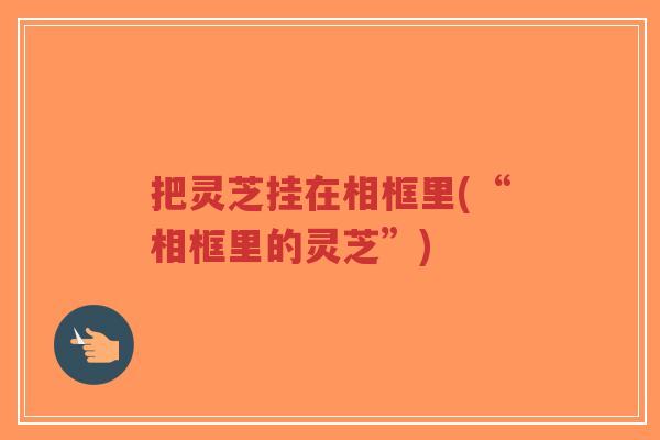 把灵芝挂在相框里(“相框里的灵芝”)-第1张图片-超越 把灵芝挂在相框里(“相框里的灵芝”)-第1张图片-超越