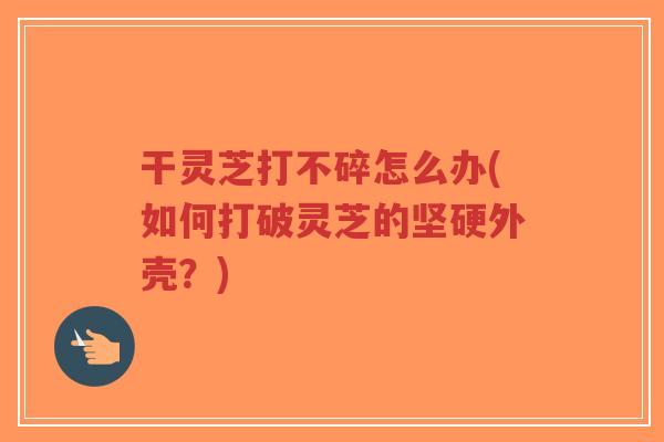 干灵芝打不碎怎么办(如何打破灵芝的坚硬外壳?)-第1张图片-超越 干灵芝打不碎怎么办(如何打破灵芝的坚硬外壳?)-第1张图片-超越
