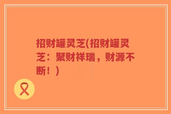 招财罐灵芝(招财罐灵芝：聚财祥瑞，财源不断！)-第1张图片-超越
