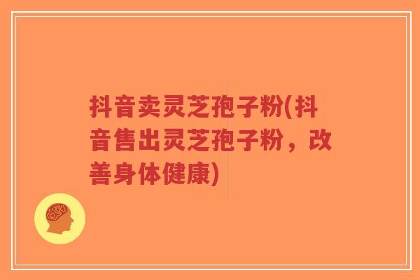 抖音卖灵芝孢子粉(抖音售出灵芝孢子粉,改善身体健康)-第1张图片-超越 抖音卖灵芝孢子粉(抖音售出灵芝孢子粉,改善身体健康)-第1张图片-超越