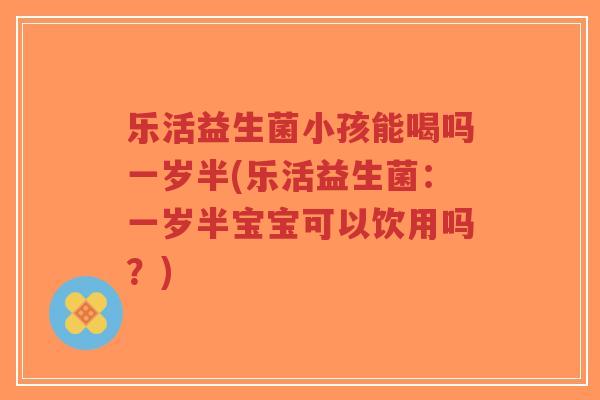 乐活益生菌小孩能喝吗一岁半(乐活益生菌:一岁半宝宝可以饮用吗?)-第1张图片-超越 乐活益生菌小孩能喝吗一岁半(乐活益生菌:一岁半宝宝可以饮用吗?)-第1张图片-超越