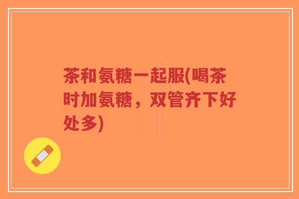 茶和氨糖一起服(喝茶时加氨糖,双管齐下好处多)-第1张图片-超越 茶和氨糖一起服(喝茶时加氨糖,双管齐下好处多)-第1张图片-超越