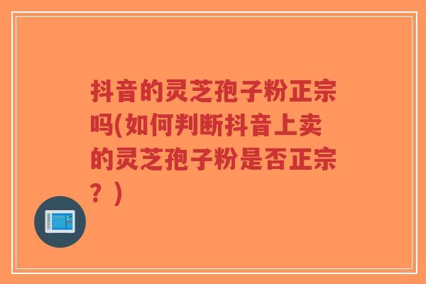 抖音的灵芝孢子粉正宗吗(如何判断抖音上卖的灵芝孢子粉是否正宗？)-第1张图片-超越