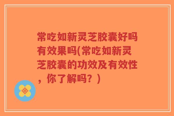 常吃如新灵芝胶囊好吗有效果吗(常吃如新灵芝胶囊的功效及有效性，你了解吗？)-第1张图片-超越