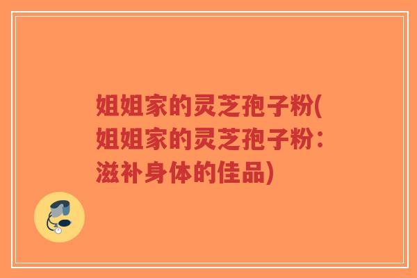 姐姐家的灵芝孢子粉(姐姐家的灵芝孢子粉：滋补身体的佳品)-第1张图片-超越