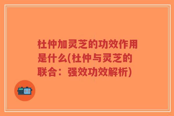 杜仲加灵芝的功效作用是什么(杜仲与灵芝的联合:强效功效解析)-第1张图片-超越 杜仲加灵芝的功效作用是什么(杜仲与灵芝的联合:强效功效解析)-第1张图片-超越