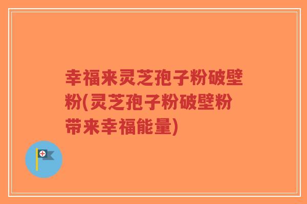 幸福来灵芝孢子粉破壁粉(灵芝孢子粉破壁粉带来幸福能量)-第1张图片-超越