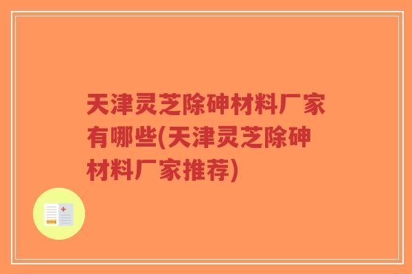 天津灵芝除砷材料厂家有哪些(天津灵芝除砷材料厂家推荐)-第1张图片-超越
