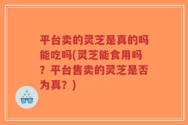 平台卖的灵芝是真的吗能吃吗(灵芝能食用吗?平台售卖的灵芝是否为真?)-第1张图片-超越 平台卖的灵芝是真的吗能吃吗(灵芝能食用吗?平台售卖的灵芝是否为真?)-第1张图片-超越