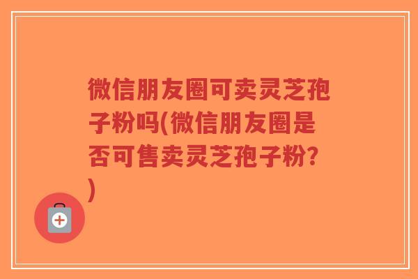 微信朋友圈可卖灵芝孢子粉吗(微信朋友圈是否可售卖灵芝孢子粉?)-第1张图片-超越 微信朋友圈可卖灵芝孢子粉吗(微信朋友圈是否可售卖灵芝孢子粉?)-第1张图片-超越