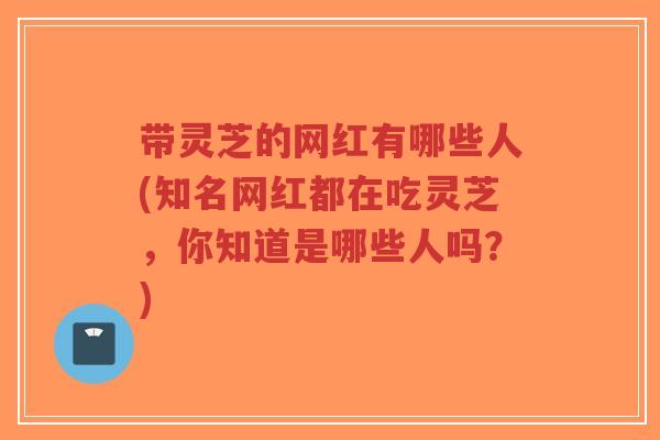 带灵芝的网红有哪些人(知名网红都在吃灵芝,你知道是哪些人吗?)-第1张图片-超越 带灵芝的网红有哪些人(知名网红都在吃灵芝,你知道是哪些人吗?)-第1张图片-超越
