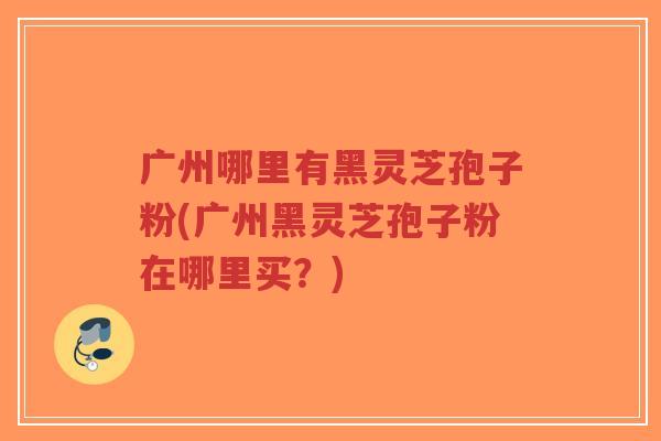 广州哪里有黑灵芝孢子粉(广州黑灵芝孢子粉在哪里买?)-第1张图片-超越 广州哪里有黑灵芝孢子粉(广州黑灵芝孢子粉在哪里买?)-第1张图片-超越