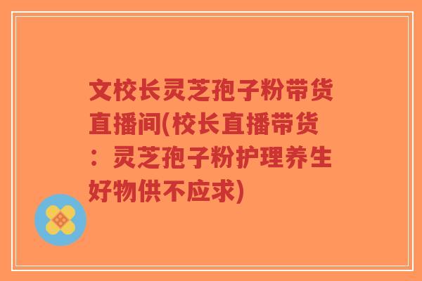文校长灵芝孢子粉带货直播间(校长直播带货：灵芝孢子粉护理养生好物供不应求)-第1张图片-超越