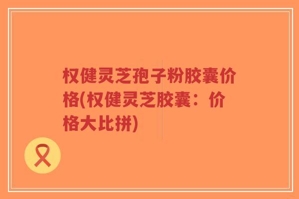 权健灵芝孢子粉胶囊价格(权健灵芝胶囊:价格大比拼)-第1张图片-超越 权健灵芝孢子粉胶囊价格(权健灵芝胶囊:价格大比拼)-第1张图片-超越