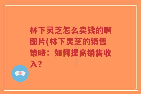 林下灵芝怎么卖钱的啊图片(林下灵芝的销售策略:如何提高销售收入?-第1张图片-超越 林下灵芝怎么卖钱的啊图片(林下灵芝的销售策略:如何提高销售收入?-第1张图片-超越