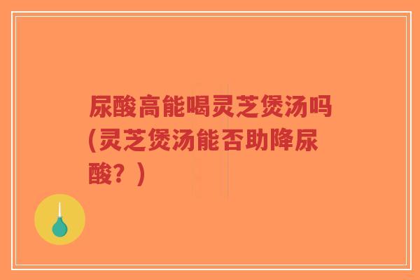 尿酸高能喝灵芝煲汤吗(灵芝煲汤能否助降尿酸？)-第1张图片-超越