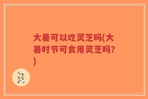 大暑可以吃灵芝吗(大暑时节可食用灵芝吗?)-第1张图片-超越 大暑可以吃灵芝吗(大暑时节可食用灵芝吗?)-第1张图片-超越