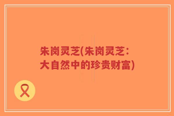 朱岗灵芝(朱岗灵芝：大自然中的珍贵财富)-第1张图片-超越