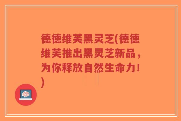 德德维芙黑灵芝(德德维芙推出黑灵芝新品,为你释放自然生命力!)-第1张图片-超越 德德维芙黑灵芝(德德维芙推出黑灵芝新品,为你释放自然生命力!)-第1张图片-超越