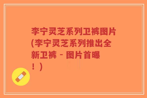 李宁灵芝系列卫裤图片(李宁灵芝系列推出全新卫裤 - 图片首曝！)-第1张图片-超越